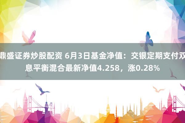 鼎盛证券炒股配资 6月3日基金净值：交银定期支付双息平衡混合最新净值4.258，涨0.28%