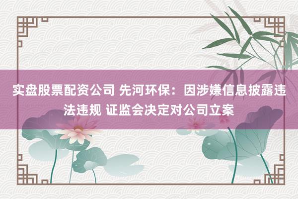 实盘股票配资公司 先河环保：因涉嫌信息披露违法违规 证监会决定对公司立案