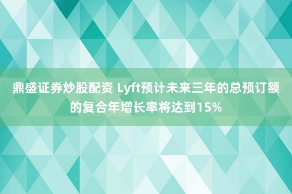 鼎盛证券炒股配资 Lyft预计未来三年的总预订额的复合年增长率将达到15%