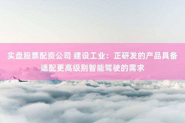 实盘股票配资公司 建设工业：正研发的产品具备适配更高级别智能驾驶的需求