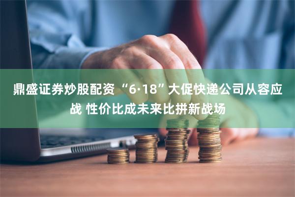 鼎盛证券炒股配资 “6·18”大促快递公司从容应战 性价比成未来比拼新战场