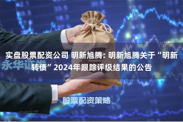 实盘股票配资公司 明新旭腾: 明新旭腾关于“明新转债”2024年跟踪评级结果的公告