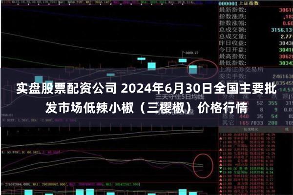 实盘股票配资公司 2024年6月30日全国主要批发市场低辣小椒（三樱椒）价格行情