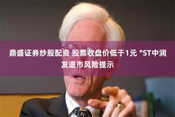 鼎盛证券炒股配资 股票收盘价低于1元 *ST中润发退市风险提示