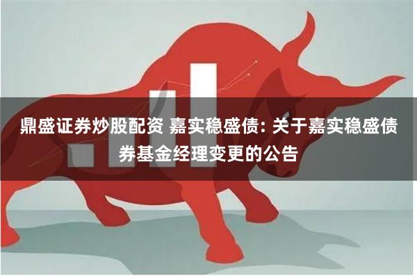 鼎盛证券炒股配资 嘉实稳盛债: 关于嘉实稳盛债券基金经理变更的公告