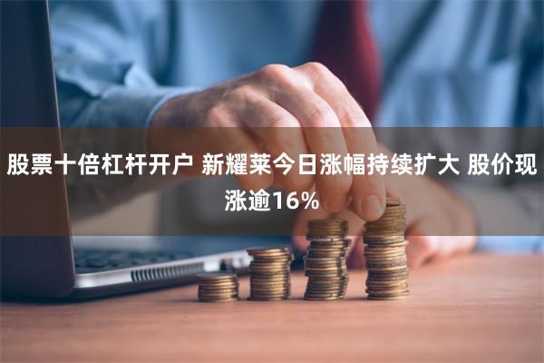 股票十倍杠杆开户 新耀莱今日涨幅持续扩大 股价现涨逾16%