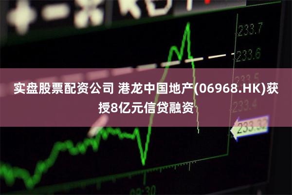 实盘股票配资公司 港龙中国地产(06968.HK)获授8亿元信贷融资