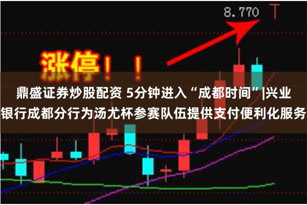 鼎盛证券炒股配资 5分钟进入“成都时间”|兴业银行成都分行为汤尤杯参赛队伍提供支付便利化服务