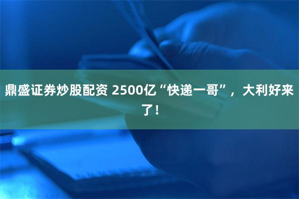 鼎盛证券炒股配资 2500亿“快递一哥”，大利好来了！