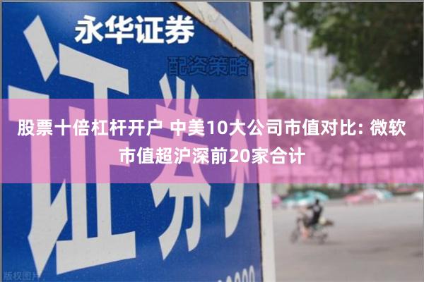 股票十倍杠杆开户 中美10大公司市值对比: 微软市值超沪深前20家合计