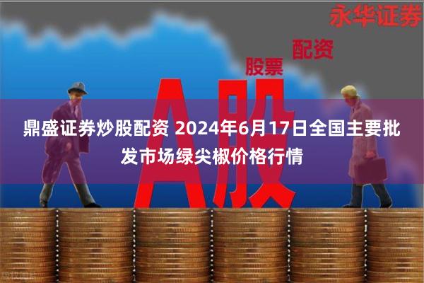 鼎盛证券炒股配资 2024年6月17日全国主要批发市场绿尖椒价格行情