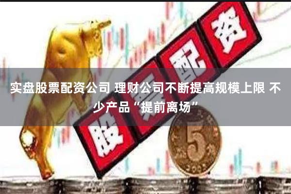 实盘股票配资公司 理财公司不断提高规模上限 不少产品“提前离场”