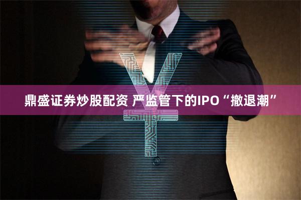 鼎盛证券炒股配资 严监管下的IPO“撤退潮”