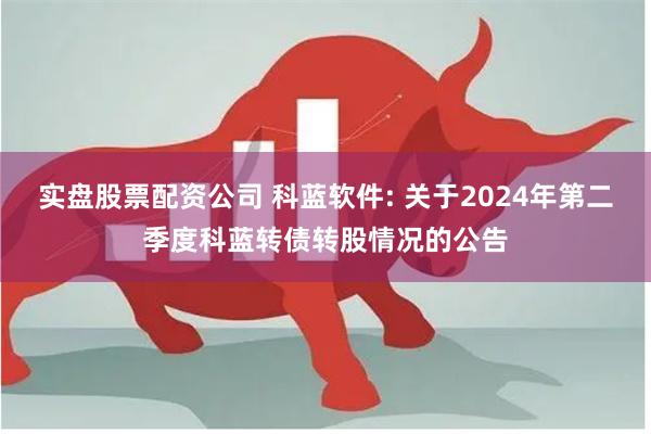 实盘股票配资公司 科蓝软件: 关于2024年第二季度科蓝转债转股情况的公告