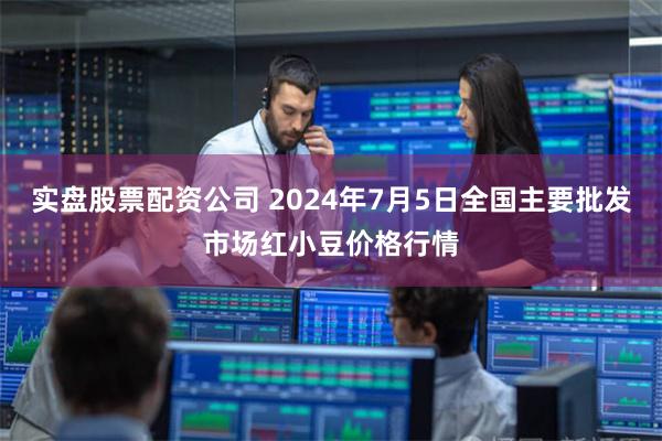 实盘股票配资公司 2024年7月5日全国主要批发市场红小豆价格行情