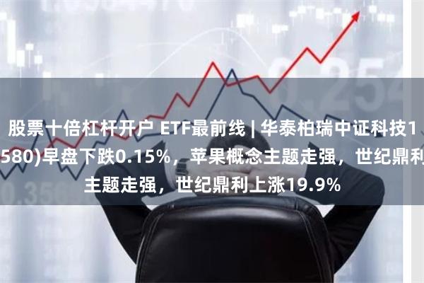 股票十倍杠杆开户 ETF最前线 | 华泰柏瑞中证科技100ETF(515580)早盘下跌0.15%，苹果概念主题走强，世纪鼎利上涨19.9%