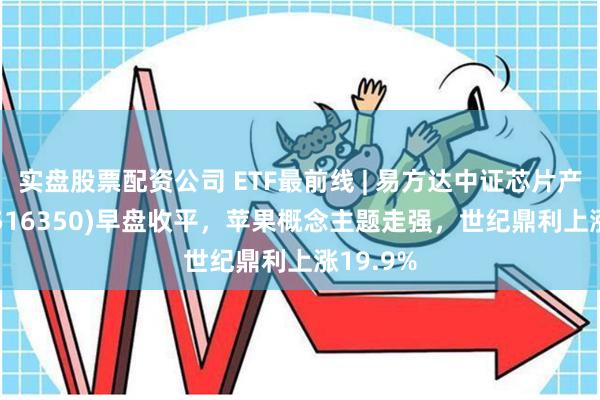 实盘股票配资公司 ETF最前线 | 易方达中证芯片产业ETF(516350)早盘收平，苹果概念主题走强，世纪鼎利上涨19.9%