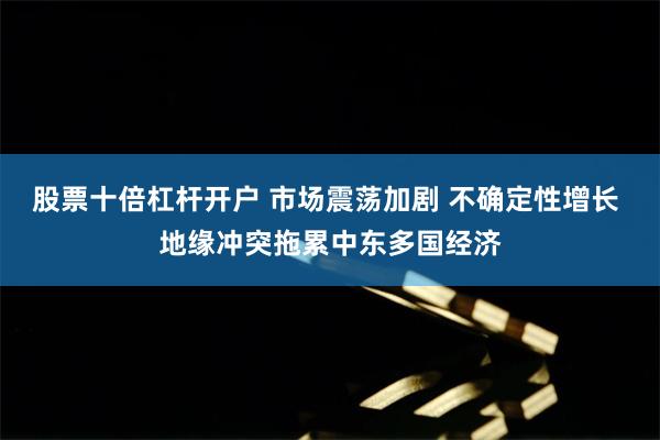 股票十倍杠杆开户 市场震荡加剧 不确定性增长 地缘冲突拖累中东多国经济