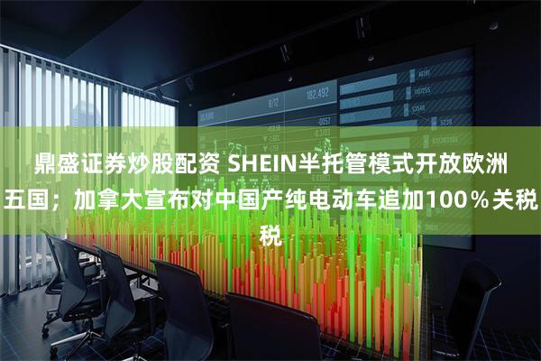 鼎盛证券炒股配资 SHEIN半托管模式开放欧洲五国；加拿大宣布对中国产纯电动车追加100％关税